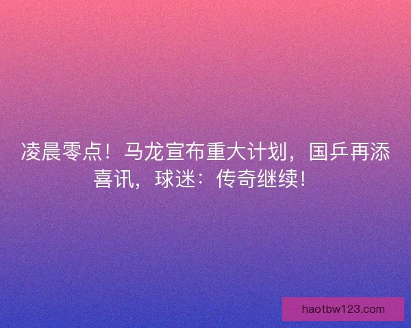 凌晨零点！马龙宣布重大计划，国乒再添喜讯，球迷：传奇继续！