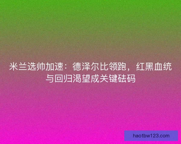米兰选帅加速：德泽尔比领跑，红黑血统与回归渴望成关键砝码