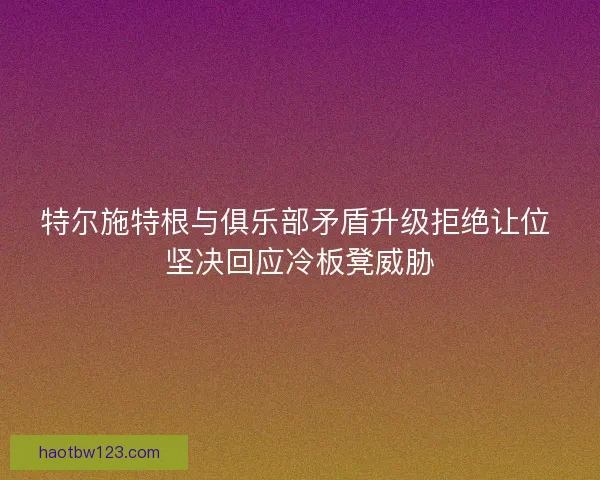 特尔施特根与俱乐部矛盾升级拒绝让位 坚决回应冷板凳威胁