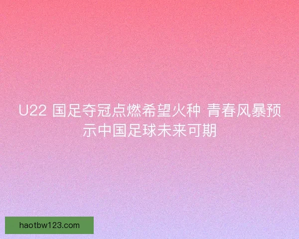 U22 国足夺冠点燃希望火种 青春风暴预示中国足球未来可期