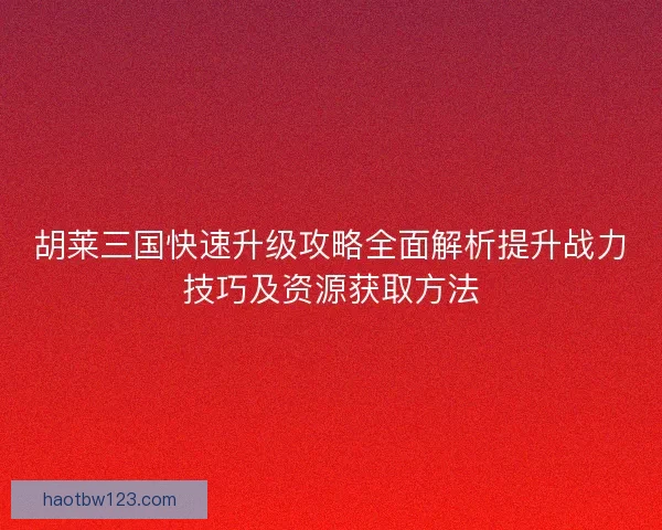 胡莱三国快速升级攻略全面解析提升战力技巧及资源获取方法