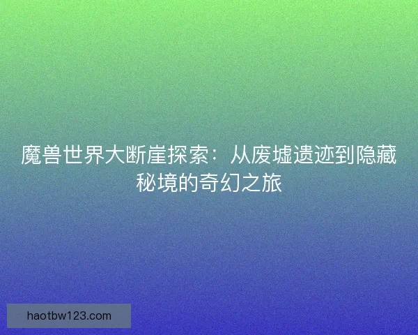 魔兽世界大断崖探索：从废墟遗迹到隐藏秘境的奇幻之旅