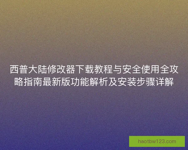 西普大陆修改器下载教程与安全使用全攻略指南最新版功能解析及安装步骤详解