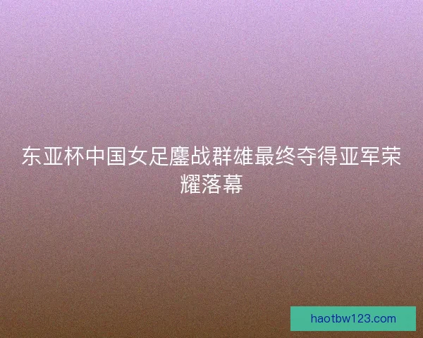 东亚杯中国女足鏖战群雄最终夺得亚军荣耀落幕