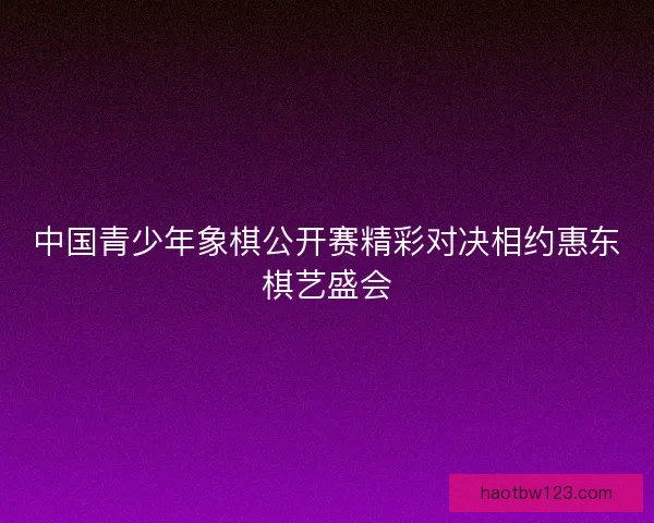 中国青少年象棋公开赛精彩对决相约惠东棋艺盛会