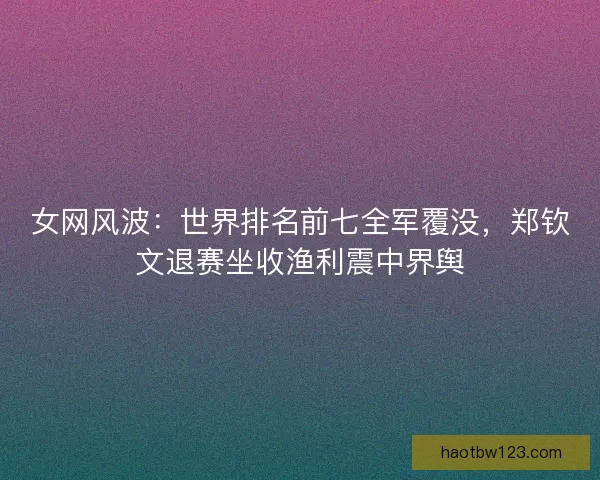 女网风波：世界排名前七全军覆没，郑钦文退赛坐收渔利震中界舆